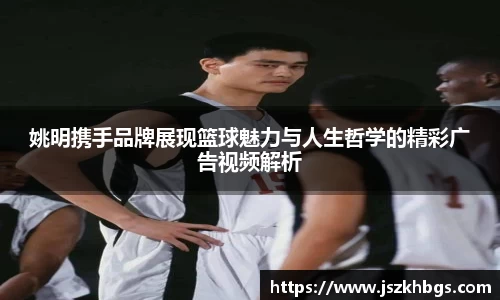 姚明携手品牌展现篮球魅力与人生哲学的精彩广告视频解析