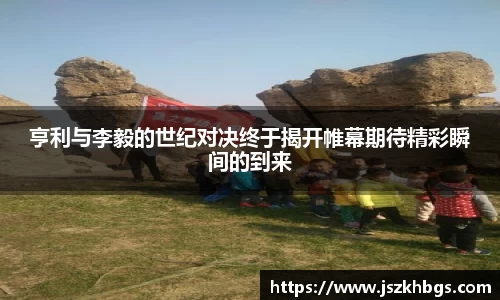 亨利与李毅的世纪对决终于揭开帷幕期待精彩瞬间的到来